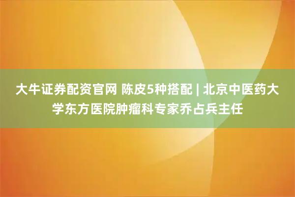 大牛证券配资官网 陈皮5种搭配 | 北京中医药大学东方医院肿瘤科专家乔占兵主任
