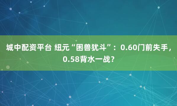 城中配资平台 纽元“困兽犹斗”：0.60门前失手，0.58背水一战？