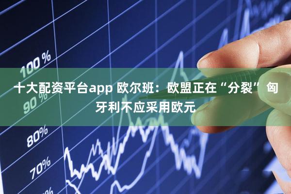 十大配资平台app 欧尔班：欧盟正在“分裂” 匈牙利不应采用欧元