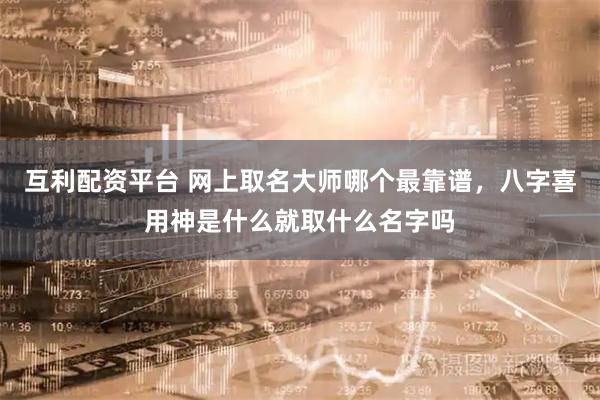 互利配资平台 网上取名大师哪个最靠谱，八字喜用神是什么就取什么名字吗
