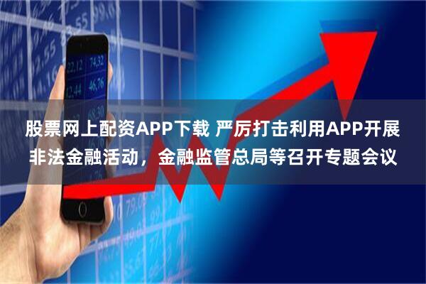 股票网上配资APP下载 严厉打击利用APP开展非法金融活动，金融监管总局等召开专题会议
