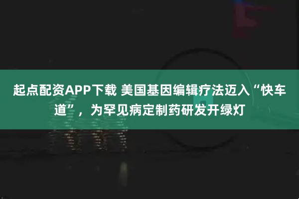 起点配资APP下载 美国基因编辑疗法迈入“快车道”，为罕见病定制药研发开绿灯