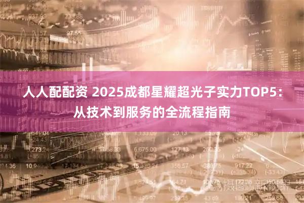 人人配配资 2025成都星耀超光子实力TOP5：从技术到服务的全流程指南
