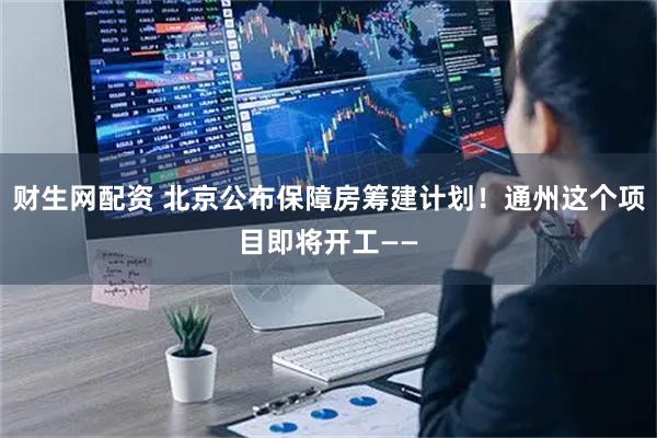 财生网配资 北京公布保障房筹建计划！通州这个项目即将开工——