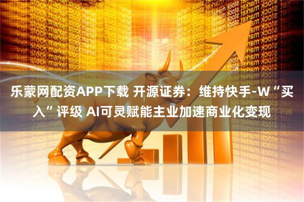 乐蒙网配资APP下载 开源证券：维持快手-W“买入”评级 AI可灵赋能主业加速商业化变现
