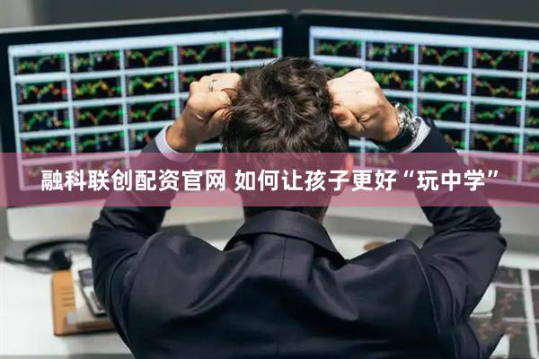 融科联创配资官网 如何让孩子更好“玩中学”