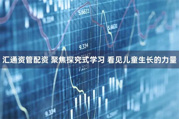 汇通资管配资 聚焦探究式学习 看见儿童生长的力量