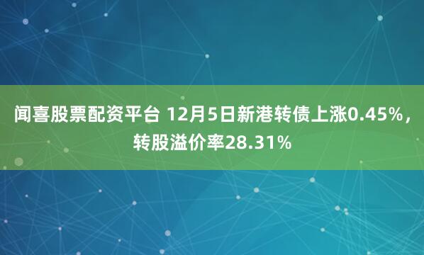 闻喜股票配资平台 12月5日新港转债上涨0.45%，转股溢价率28.31%