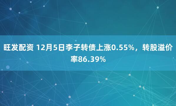 旺发配资 12月5日李子转债上涨0.55%，转股溢价率86.39%