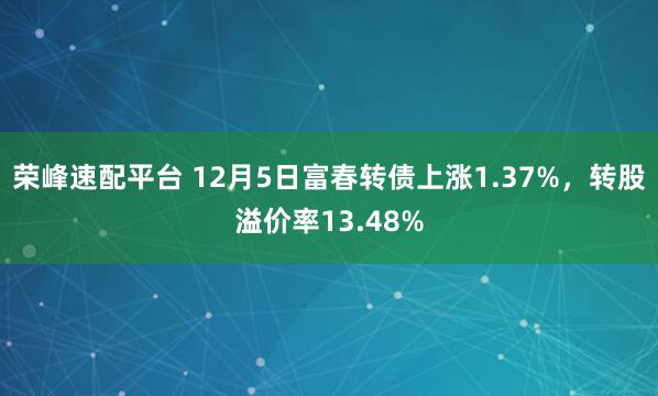 荣峰速配平台 12月5日富春转债上涨1.37%，转股溢价率13.48%