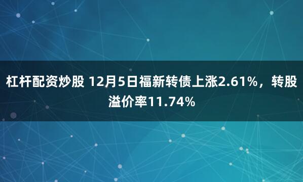 杠杆配资炒股 12月5日福新转债上涨2.61%，转股溢价率11.74%