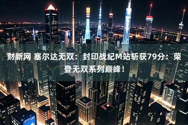 财新网 塞尔达无双：封印战纪M站斩获79分：荣登无双系列巅峰！