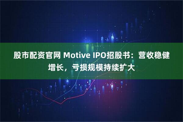 股市配资官网 Motive IPO招股书：营收稳健增长，亏损规模持续扩大