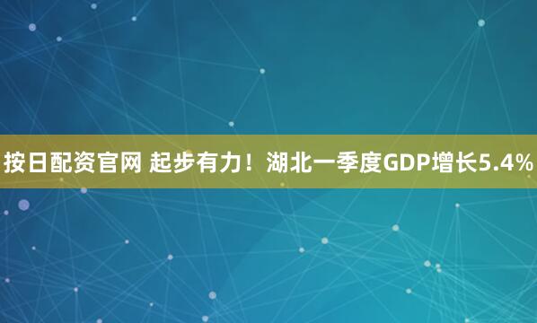 按日配资官网 起步有力！湖北一季度GDP增长5.4%