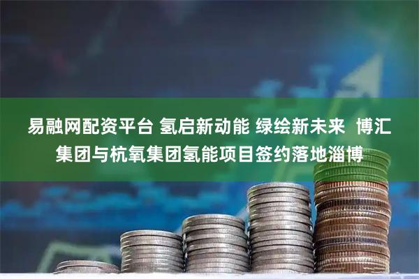 易融网配资平台 氢启新动能 绿绘新未来  博汇集团与杭氧集团氢能项目签约落地淄博