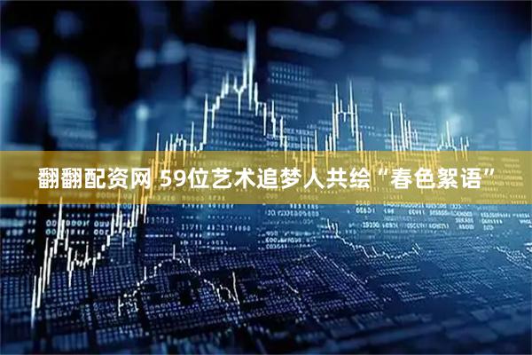翻翻配资网 59位艺术追梦人共绘“春色絮语”