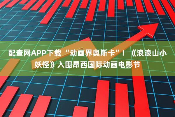 配查网APP下载 “动画界奥斯卡”！《浪浪山小妖怪》入围昂西国际动画电影节