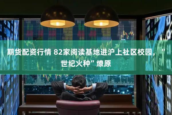 期货配资行情 82家阅读基地进沪上社区校园，“世纪火种”燎原
