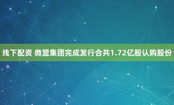 线下配资 微盟集团完成发行合共1.72亿股认购股份